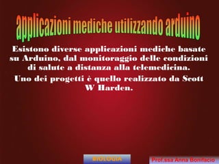 Esistono diverse applicazioni mediche basate
su Arduino, dal monitoraggio delle condizioni
di salute a distanza alla telemedicina.
Uno dei progetti è quello realizzato da Scott
W Harden.
BIOLOGIA Prof.ssa Anna Bonifacio
 