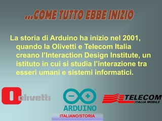 La storia di Arduino ha inizio nel 2001,
quando la Olivetti e Telecom Italia
creano l’Interaction Design Institute, un
istituto in cui si studia l’interazione tra
esseri umani e sistemi informatici.
ITALIANO/STORIA
 