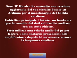 Scott W Harden ha costruito una versione
aggiornata del suo circuito basato su
Arduino per il monitoraggio del battito
cardiaco.
L’obiettivo principale è fornire un hardware
per la raccolta dei dati sul battito cardiaco
con un costo ridotto.
Scott utilizza una scheda audio del pc per
leggere i dati analogici provenienti dall’
amplificatore, dopodiché un sensore misura
la frequenza cardiaca.
BIOLOGIA
 