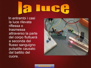 In entrambi i casi
la luce rilevata
riflessa o
trasmessa
attraverso la parte
del corpo fluttuerà
a seconda del
flusso sanguigno
pulsatile causato
dal battito del
cuore.
BIOLOGIA
 