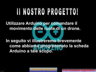 Utilizzare Arduino per comandare il
movimento delle ruote di un drone.
In seguito vi illustreremo brevemente
come abbiamo programmato la scheda
Arduino a tale scopo.
SCIENZE APPLICATE Prof. Gianpiero Gigliofiorito
 