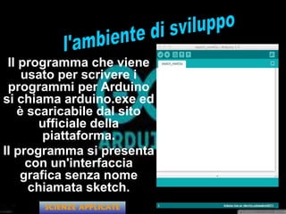 Il programma che viene
usato per scrivere i
programmi per Arduino
si chiama arduino.exe ed
è scaricabile dal sito
ufficiale della
piattaforma.
Il programma si presenta
con un'interfaccia
grafica senza nome
chiamata sketch.
SCIENZE APPLICATE
 
