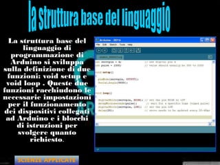 La struttura base del
linguaggio di
programmazione di
Arduino si sviluppa
sulla definizione di due
funzioni: void setup e
void loop . Queste due
funzioni racchiudono le
necessarie impostazioni
per il funzionamento
dei dispositivi collegati
ad Arduino e i blocchi
di istruzioni per
svolgere quanto
richiesto.
SCIENZE APPLICATE
 