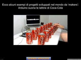 Ecco alcuni esempi di progetti sviluppati nel mondo da ‘makers’:
Arduino suona le lattine di Coca-Cola
SCIENZE APPLICATE
 