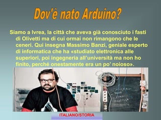 Siamo a Ivrea, la città che aveva già conosciuto i fasti
di Olivetti ma di cui ormai non rimangono che le
ceneri. Qui insegna Massimo Banzi, geniale esperto
di informatica che ha «studiato elettronica alle
superiori, poi ingegneria all’università ma non ho
finito, perché onestamente era un po’ noioso».
ITALIANO/STORIA
 