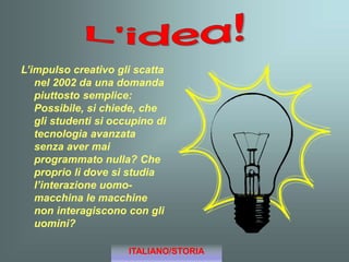 L’impulso creativo gli scatta
nel 2002 da una domanda
piuttosto semplice:
Possibile, si chiede, che
gli studenti si occupino di
tecnologia avanzata
senza aver mai
programmato nulla? Che
proprio lì dove si studia
l’interazione uomo-
macchina le macchine
non interagiscono con gli
uomini?
ITALIANO/STORIA
 