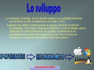 Lo sviluppo è lungo, non è facile creare una scheda potente,
economica e che si interfacci con Mac e PC.
Tuttavia nel 2005 è tutto pronto e grazie all’aiuto di David
Cuartielles, Tom Igoe, Gianluca Martino e David Mellis viene
rilasciata la prima versione di questa «piattaforma di
prototipazione elettronica open-source che si basa su
hardware e software flessibili e facili da usare»
ITALIANO/STORIA
 