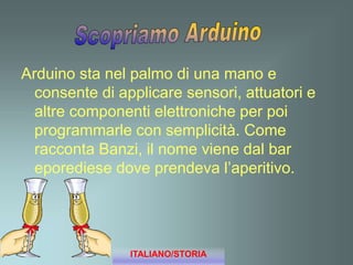 Arduino sta nel palmo di una mano e
consente di applicare sensori, attuatori e
altre componenti elettroniche per poi
programmarle con semplicità. Come
racconta Banzi, il nome viene dal bar
eporediese dove prendeva l’aperitivo.
ITALIANO/STORIA
 