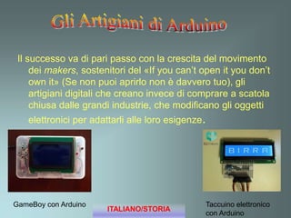 Il successo va di pari passo con la crescita del movimento
dei makers, sostenitori del «If you can’t open it you don’t
own it» (Se non puoi aprirlo non è davvero tuo), gli
artigiani digitali che creano invece di comprare a scatola
chiusa dalle grandi industrie, che modificano gli oggetti
elettronici per adattarli alle loro esigenze.
GameBoy con Arduino Taccuino elettronico
con Arduino
ITALIANO/STORIA
 