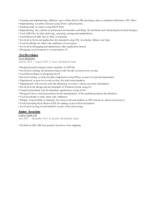 • Creating and implementing different types ofdata feed to DB (inserting values in database table from .CSV files).
• Implementing securities features using 'forms' authentication.
• Sending email to clients using SMTP Mail.
• Implementing the solution on production environment and fixing the problems and enhancing the desired changes.
• Used ADO.Net for data retrieving, querying, storage and manipulation.
• Used Microsoft SQL Server 2010 as backend.
• Involved in front-end application development using CSS, JavaScript, JQuery and Ajax
• Used JavaScript for client side validation of user inputs.
• Involved in debugging and maintenance after application launch
• Designing customreports in crystal reports 10.
.Net Developer
Tech Mahindra
January 2014 – August 2015 (1 Year) Hyderabad, India
• Designed and developed various modules in ASP.Net.
• Involved in relating the database objects with the old systemto new system.
• Used MasterPages in designing the UI.
• Involved writing several reusable components using VB.net as part of a special requirement.
• Experienced in peer level code reviews for other team members.
• Implemented web services and .Net Remoting to retrieve various accounts information.
• Involved in the design and development of Windows Forms using C#
• Created interrelated web development applications using AJAX
• Designed views, stored procedures for the manipulation of the underlying data in the database.
• Used JavaScript to write client side validation.
• Primary responsibility to maintain the source code and artifacts in VSS (check-in, check-out process).
• Used Cascading Style Sheets (CSS) for adding styles to Web documents
• Involved in testing several modules as part of the unit testing.
Junior Associate
Cadsys India Ltd
June 2013 – December 2013 (6 months) Hyderabad, India
• Worked on GIS. Did four projects based on route mapping
 