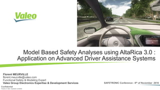 Florent MEURVILLE [SAFETRONIC] 8th of Nov. 2016 I 1Property of Valeo. Duplication prohibited
Confidential
SAFETRONIC Conference : 8th of November 2016
Property of Valeo. Duplication prohibited
Confidential
Model Based Safety Analyses using AltaRica 3.0 :
Application on Advanced Driver Assistance Systems
Florent MEURVILLE
florent.meurville@valeo.com
Functional Safety & Modeling Expert
Valeo Group Electronics Expertise & Development Services
 