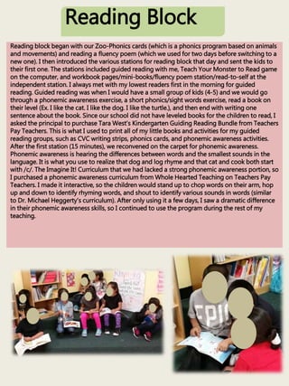 Reading Block
Reading block began with our Zoo-Phonics cards (which is a phonics program based on animals
and movements) and reading a fluency poem (which we used for two days before switching to a
new one). I then introduced the various stations for reading block that day and sent the kids to
their first one. The stations included guided reading with me, Teach Your Monster to Read game
on the computer, and workbook pages/mini-books/fluency poem station/read-to-self at the
independent station. I always met with my lowest readers first in the morning for guided
reading. Guided reading was when I would have a small group of kids (4-5) and we would go
through a phonemic awareness exercise, a short phonics/sight words exercise, read a book on
their level (Ex. I like the cat. I like the dog. I like the turtle.), and then end with writing one
sentence about the book. Since our school did not have leveled books for the children to read, I
asked the principal to purchase Tara West’s Kindergarten Guiding Reading Bundle from Teachers
Pay Teachers. This is what I used to print all of my little books and activities for my guided
reading groups, such as CVC writing strips, phonics cards, and phonemic awareness activities.
After the first station (15 minutes), we reconvened on the carpet for phonemic awareness.
Phonemic awareness is hearing the differences between words and the smallest sounds in the
language. It is what you use to realize that dog and log rhyme and that cat and cook both start
with /c/. The Imagine It! Curriculum that we had lacked a strong phonemic awareness portion, so
I purchased a phonemic awareness curriculum from Whole Hearted Teaching on Teachers Pay
Teachers. I made it interactive, so the children would stand up to chop words on their arm, hop
up and down to identify rhyming words, and shout to identify various sounds in words (similar
to Dr. Michael Heggerty’s curriculum). After only using it a few days, I saw a dramatic difference
in their phonemic awareness skills, so I continued to use the program during the rest of my
teaching.
 