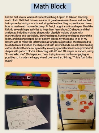 Math Block
For the first several weeks of student teaching, I opted to take on teaching
math block. I felt that this was an area of great weakness of mine and wanted
to improve by taking more time during student teaching to practice and learn
how to teach math more effectively. At first, I taught a unit on shapes. I had the
kids do several shape activities to help them learn about 2D shapes and their
attributes, including making shapes with playdoh, making shapes with
marshmallows and toothpicks, drawing shapes, hunting for shapes around the
room, and making shapes out of pattern blocks. My main goal in all of my
lessons was to make the information as tangible as possible; children need to
touch to learn! I finished the shape unit with several hands-on activities: folding
cutouts to find the lines of symmetry, making symmetrical and nonsymmetrical
shapes with pattern blocks, interacting with 2D and 3D shapes in stations, using
“I Have Who Has” 2D shapes, etc. I was trying to make math as engaging as
possible, so it made me happy when I overheard a child say, “This is fun! Is this
math?”
 