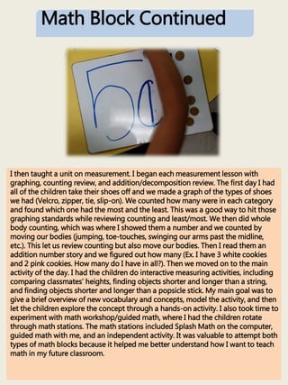 Math Block Continued
I then taught a unit on measurement. I began each measurement lesson with
graphing, counting review, and addition/decomposition review. The first day I had
all of the children take their shoes off and we made a graph of the types of shoes
we had (Velcro, zipper, tie, slip-on). We counted how many were in each category
and found which one had the most and the least. This was a good way to hit those
graphing standards while reviewing counting and least/most. We then did whole
body counting, which was where I showed them a number and we counted by
moving our bodies (jumping, toe-touches, swinging our arms past the midline,
etc.). This let us review counting but also move our bodies. Then I read them an
addition number story and we figured out how many (Ex. I have 3 white cookies
and 2 pink cookies. How many do I have in all?). Then we moved on to the main
activity of the day. I had the children do interactive measuring activities, including
comparing classmates’ heights, finding objects shorter and longer than a string,
and finding objects shorter and longer than a popsicle stick. My main goal was to
give a brief overview of new vocabulary and concepts, model the activity, and then
let the children explore the concept through a hands-on activity. I also took time to
experiment with math workshop/guided math, where I had the children rotate
through math stations. The math stations included Splash Math on the computer,
guided math with me, and an independent activity. It was valuable to attempt both
types of math blocks because it helped me better understand how I want to teach
math in my future classroom.
 