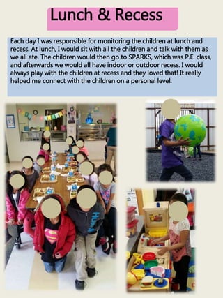 Lunch & Recess
Each day I was responsible for monitoring the children at lunch and
recess. At lunch, I would sit with all the children and talk with them as
we all ate. The children would then go to SPARKS, which was P.E. class,
and afterwards we would all have indoor or outdoor recess. I would
always play with the children at recess and they loved that! It really
helped me connect with the children on a personal level.
 