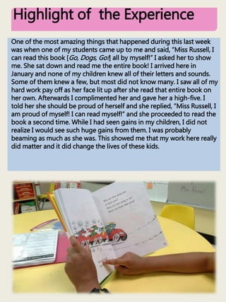 Highlight of the Experience
One of the most amazing things that happened during this last week
was when one of my students came up to me and said, “Miss Russell, I
can read this book [Go, Dogs, Go!] all by myself!” I asked her to show
me. She sat down and read me the entire book! I arrived here in
January and none of my children knew all of their letters and sounds.
Some of them knew a few, but most did not know many. I saw all of my
hard work pay off as her face lit up after she read that entire book on
her own. Afterwards I complimented her and gave her a high-five. I
told her she should be proud of herself and she replied, “Miss Russell, I
am proud of myself! I can read myself!” and she proceeded to read the
book a second time. While I had seen gains in my children, I did not
realize I would see such huge gains from them. I was probably
beaming as much as she was. This showed me that my work here really
did matter and it did change the lives of these kids.
 