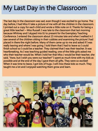 The last day in the classroom was sad, even though I was excited to go home. The
day before, I had Miss K take a picture of me with all the children in the classroom.
I printed out a copy for each child and wrote a little note on it: Thanks for being a
great little teacher! – Miss Russell. I was late to the classroom that last morning
because Whitney and I skyped into IU to present for the Exemplary Teaching
Conference. I entered the classroom about 15 minutes late and when I walked in I
saw several of the children sitting in their cubbies and examining the picture I had
placed in there the night before. Many of them came up to me and asked if I was
really leaving and where I was going. I told them that I had to leave so I could
finish school so I could be a teacher. They claimed that I was their teacher. It was
heartbreaking. As I was teaching guided reading, one of the little girls asked me
who their teacher would be. When I told her that Miss J would be their teacher, she
said, “Aww, but I wish you were our teacher!” I spent as much time with my kids as
possible and at the end of the day I gave them all gifts. They were so excited!
When it was time to leave, I got lots of hugs. I will miss these kids so much. They
taught me a lot and I enjoyed watching them grow and learn.
My Last Day in the Classroom
 