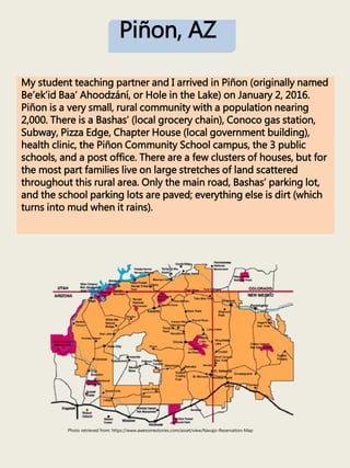 My student teaching partner and I arrived in Piñon (originally named
Be’ek’id Baa’ Ahoodzání, or Hole in the Lake) on January 2, 2016.
Piñon is a very small, rural community with a population nearing
2,000. There is a Bashas’ (local grocery chain), Conoco gas station,
Subway, Pizza Edge, Chapter House (local government building),
health clinic, the Piñon Community School campus, the 3 public
schools, and a post office. There are a few clusters of houses, but for
the most part families live on large stretches of land scattered
throughout this rural area. Only the main road, Bashas’ parking lot,
and the school parking lots are paved; everything else is dirt (which
turns into mud when it rains).
Photo retrieved from: https://www.awesomestories.com/asset/view/Navajo-Reservation-Map
Piñon, AZ
 