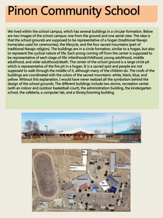 Pinon Community School
We lived within the school campus, which has several buildings in a circular formation. Below
are two images of the school campus: one from the ground and one aerial view. The idea is
that the school grounds are supposed to be representative of a hogan (traditional Navajo
home/also used for ceremonies), the lifecycle, and the four sacred mountains (part of
traditional Navajo religion). The buildings are in a circle formation, similar to a hogan, but also
to represent the cyclical nature of life. Each prong coming off from the center is supposed to
be representative of each stage of life: infanthood/childhood, young adulthood, middle
adulthood, and older adulthood/death. The center of the school ground is a large circle pit
which is representative of the fire pit in a hogan. It is a sacred spot and people are not
supposed to walk through the middle of it, although many of the children do. The roofs of the
buildings are coordinated with the colors of the sacred mountains: white, black, blue, and
yellow. Without this explanation, I would have never realized all the symbolism behind the
design of the school grounds. The different buildings include two dorms, recreation center
(with an indoor and outdoor basketball court), the administration building, the kindergarten
school, the cafeteria, a computer lab, and a library/looming building.
 