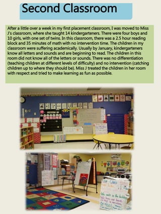 Second Classroom
After a little over a week in my first placement classroom, I was moved to Miss
J’s classroom, where she taught 14 kindergarteners. There were four boys and
10 girls, with one set of twins. In this classroom, there was a 2.5 hour reading
block and 35 minutes of math with no intervention time. The children in my
classroom were suffering academically. Usually by January, kindergarteners
know all letters and sounds and are beginning to read. The children in this
room did not know all of the letters or sounds. There was no differentiation
(teaching children at different levels of difficulty) and no intervention (catching
children up to where they should be). Miss J treated the children in her room
with respect and tried to make learning as fun as possible.
 