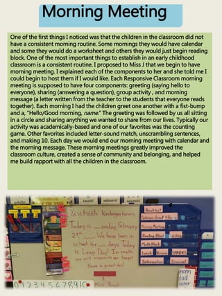 Morning Meeting
One of the first things I noticed was that the children in the classroom did not
have a consistent morning routine. Some mornings they would have calendar
and some they would do a worksheet and others they would just begin reading
block. One of the most important things to establish in an early childhood
classroom is a consistent routine. I proposed to Miss J that we begin to have
morning meeting. I explained each of the components to her and she told me I
could begin to host them if I would like. Each Responsive Classroom morning
meeting is supposed to have four components: greeting (saying hello to
everyone), sharing (answering a question), group activity , and morning
message (a letter written from the teacher to the students that everyone reads
together). Each morning I had the children greet one another with a fist-bump
and a, “Hello/Good morning, name.” The greeting was followed by us all sitting
in a circle and sharing anything we wanted to share from our lives. Typically our
activity was academically-based and one of our favorites was the counting
game. Other favorites included letter-sound match, unscrambling sentences,
and making 10. Each day we would end our morning meeting with calendar and
the morning message. These morning meetings greatly improved the
classroom culture, created a sense of community and belonging, and helped
me build rapport with all the children in the classroom.
 