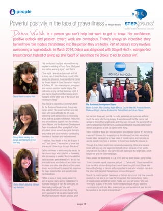 page 10
Powerful positivity in the face of grave illness
DebraWalsh is a person you can’t help but want to get to know. Her confidence,
positive outlook and passion toward work are contagious. There’s always an incredible story
behind how role models transformed into the person they are today. Part of Debra’s story involves
overcoming a huge obstacle. In March 2014, Debra was diagnosed with Stage II Her2+, estrogen-fed
breast cancer. Instead of giving up, she fought on and made the choice to not let cancer win.
people
“My family and I had just returned from my
nephew’s wedding in Punta Cana. I felt great
and had no warning signs,” said Debra.
“One night, I leaned on the couch and felt
a sharp pain. I found the lump myself. After
seeing my physician, I was sent to the Center
for Breast Health in Good Samaritan Hospital
in Suffern, NY. for a mammogram, sonogram
and vacuum-assisted needle biopsy. The
call came on my cell that Saturday night. It
was cancer. I just remember looking at my
husband on the other side of the couch and
nodding my head.”
The choice to discontinue working fulltime
for the Business Development Group was
not an option. She loved her team and had
been with Konica Minolta for 27 years.
Delivering such serious news is never easy
to do, but the guidance of Human Resources
and unconditional support from her director,
Janet Filipow, and the Business Development
Team immediately lifted a weight off of her
shoulders. Janet worked alongside Debra to
ensure that she could remain a contributing
member of the team and feel welcomed.
“I told her, ‘Your health is first. We’ll figure it
out,’” said Janet. “I wanted her to know that
she wouldn’t have to go through this alone.”
Debra continued to work every day except for
her chemo days, which started as bi-weekly,
later increasing to weekly. She scheduled her
daily radiation appointments for 7 am so that
she could be at work before 9 am. Aside from
dizziness and other side effects of the cancer
drugs, she continued to prepare bid responses
for major opportunities and operate under
hard deadlines.
“While at work, it made coping easier. I’m
part of a great team, and no matter how the
business changes or hard the work gets, we
have really good people,” she said.
She added that there are many things they
don’t necessarily tell you about cancer’s toll.
After her first chemo infusion, she lost all of
Debra Walsh’s natural hair.
Debra Walsh rocking the
bangs and highlights in her
new wig.
Debra Walsh debuting a longer
wig hairstyle.
The Business Development Team:
Muriel Guzman, Max Gourley, Roger Marcus, Laurel Radcliffe, Amanda Hansen,
Shakema Wright, Joanne Brokenshire, Debra Walsh and Janet Filipow.
her hair and it was very painful. Her nails, eyelashes and eyebrows suffered
much the same fate. During surgery, it was discovered that the cancer had
spread to three of her lymph nodes and they were removed.The surgery left her
with lymphedema in her right arm, causing swelling that requires compression
sleeves and gloves, as well as caution while flying.
Debra noted that there are misconceptions about breast cancer. It’s not strictly
a woman’s disease. In a support group she attended, two men were being
treated. Also, because the survival rates of breast cancer are improving so
quickly, people may have a tendency to forget how deadly the disease is.
Through it all, Debra’s optimism remained unwaivering. When she became
bored with one wig, she experimented with others because, in her words,
why not have fun with it? She came to work looking on the bright side, which
helped her and her coworkers cope.
Debra ended her treatments in July 2015 and her team threw a party for her.
“I don’t consider myself a survivor just yet…,” Debra said. “I have learned that
I can handle a lot more things than I would have thought I could. I have also
learned the biology of cancer and am psyched to see what scientists can do in
the future with targeted therapies and immune therapies.”
One of the most important takeaways of Debra’s story is not only how powerful
positivity is, but also to not take life for granted. She had no family history
of breast cancer and still fell victim. “Make sure you get tested,” she said.
“I’m highly suspect of the new recommendation to put off your baseline
mammography until later. Also, make sure you ask questions of your doctors.
No question is too stupid or insignificant.”
By Meagan Murphy
 