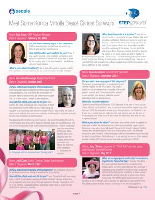 page 11
Meet Some Konica Minolta Breast Cancer Survivors
people
Name: Sue Ceva, GMA Program Manager
Date of diagnosis: February 14, 2006
Did you detect warning signs of this diagnosis?
I had no warning signs, but did have an aunt on my
father’s side who had breast cancer.
How did this affect work and life for you? Since it
was caught so early, I only needed a lumpectomy and
radiation treatments. I missed only a few days of work
for the surgery, and on the days I worked, I would leave
early and have radiation.
What is your advice for others? I like to think of myself as a poster-child for
the importance of mammograms. So, my words of wisdom are GET TESTED!
Name: Lucretia Stenavage, Dealer Coordinator
Date of Diagnosis: October 2001
Did you detect warning signs of this diagnosis?
I had many signs after searching the internet about breast
cancer symptoms.The truth is that the internet can be
your best friend or worst enemy. My online research gave
me a lot of information I needed to seek treatment.
How did this affect work and life for you? After
hearing the news, my reaction was, “I am going to fight
this disease and not let it take my life.” After losing our
daughter to a cancerous brain tumor in October 1993, I was sure for the sake of
my husband and son that cancer was not going to take me too, and I was going to
do what was necessary to overcome this.
My diagnosis did not affect my work; however, I did work through the time of my
chemotherapy, only taking off on days of treatment. Daily, my husband would pick
me up from my position in the Traffic Department at Ramsey 101 and would take
me to my treatments.
In February 2002,
I left for short-term
disability after my
surgery and returned
to the office in
March. By that time,
I had completed
37 treatments of
radiation.
Name: Jodi Cody, Senior Contract Dealer Administrator
Date of Diagnosis: March 1997
Did you detect warning signs of this diagnosis? Yes, I detected a lump. As
far as I know, there is no history of breast cancer in my family.
How did this affect work and life for you? I was 35 years old with two young
sons, 3 and 5. I was already working at Minolta for about 14 years at the time
of my diagnosis, and having to go through aggressive therapy, I was out of work
for a few months. I juggled treatment and illness while trying to make my kids’
childhood as normal as possible. Continued on pg 12 ➤
Lu Stenavage and her corporate team “thinking pink”!
What does it mean to be a survivor? I have such a
sense of pride to call myself a Survivor (I believe that word
should be capitalized). Nobody ever wants to have to say
they are a victim to this disease, but being a Survivor for
over 18 years gives others hope, especially those who
are at the beginning of this journey. I am so glad to be
able to give others hope and courage during their journey.
No journey is the same, but we are all in it together.At
the beginning of my journey, I didn’t know if I would be here to put my kids on the
school bus for their first day of Kindergarten, and I am elated to say, I have since
watched them both graduate from college and look forward to the future when I can
dance with them at their weddings.
Name: Linda Levinson, Senior Credit Specialist
Date of Diagnosis: December 2014
Did you detect warning signs of this diagnosis?
There were no warning signs, no family history and
I tested negative for the BRCA gene. This plays a
significant role in maintaining the stability of the cell’s
genetic material, and if they are mutated, altered
or non-existent, can develop additional genetic
altercations that can lead to cancer.
When did you end treatment?
I started chemotherapy in February 2015. Because of the type of breast cancer
I have, which is Her2 positive, I have to continue chemo of two target drugs until
February 2016. No one wants to have to go through chemo, but I refused to let
it beat me. I worked through my treatments, only missing work on the days of
my treatments and a few hours of work after the treatments. I’ve also had two
surgeries last year.
What is your advice for others? I have had a very positive attitude throughout this
entire year to not let this disease beat me. I also have a wonderful support system.
We are very open about it and talk about it frequently. My hope for others is that this
disease does not affect anyone I know for a very long time, but if I can ever help
anyone that goes through it, I would be happy to discuss my experiences and hopefully
be able to support others. Getting through it is not easy, but you can do it. I am looking
forward to leaving 2015 behind me and anticipating good things in 2016!
Name: Judy Olivero, organizer of “Think Pink” survivor group
and Assistant General Counsel
Date of Diagnosis: May 2011
What encouraged you to unite all of our survivors
together for Think Pink Day? I thought Think Pink
Day was a perfect opportunity to recognize other
breast cancer survivors and celebrate their journeys. I
wanted to bring together all the survivors I could find
at Konica Minolta and do something to make us feel
special while raising money for a good cause. Since
every Think Pink photo taken was mirrored in a $1
donation to the American Cancer Society, my goal was to have several Think
Pink photos taken of these women, as well as of our on-site supporters.
 