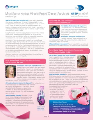 page 12
Meet Some Konica Minolta Breast Cancer Survivors
Continued from pg 11
people
Name: Dawn Patt, Credit Administrator
Date of Diagnosis: December 2007
How did this affect work and life for you? When
I first heard the news, I was shocked, but deep down,
I knew I had it. Four months before my diagnosis, my
doctor detected some signs, but I waited to get tested.
This put me at a greater risk, since breast cancer does
run in my family.
How did this affect work and life for you?
I was tired all the time, so that definitely affected my
work and social life. Through it all, my coworkers, friends and family were
understanding, helpful and supportive.
What does it mean to be a survivor? Survivor means that if you can get through
this disease, you can get through anything.You have to have faith, hope and belief.
Name: Shantel Hoppin, Credit/Collection Representative
Date of Diagnosis: October 13, 2014
Did you detect warning signs of this diagnosis?
I went in August 2014 for my physical, as required
by Konica Minolta for additional benefits, and was
referred for a mammogram due to a cyst. That same
month, my aunt passed away. When my mother, a
retired nurse, examined her body at the funeral home,
she discovered a hole in her chest and instantly knew
it was due to breast cancer. My aunt was set in her
ways and did not go for treatment. I did the gene testing due to this and other
cancers that have affected many of my family members. Fortunately, the results
came back negative for any mutating genes.
When did you end treatment? My bilateral mastectomy was December 4,
2014, my chemotherapy ended July 6, 2015, and my radiation treatment ended
September 2, 2015. The end of each of my treatments were stepping stones,
with the mentality of one down, X amount to go. My radiation treatment was the
most emotional experience because that meant I could return to work soon and
return to some type of normalcy. I’m still doing hormone therapy for
five years and have some other appointments to make sure
the medications haven’t created heart
issues for me. Each day I’m alive,
I’m just happy to be here for
my children, so I try not to let
things bother me as much. I do
still have breakdowns because
even having that “normalcy” is
still overwhelming at times.
How did this affect work and life for you? Luckily, I was in-between jobs
when my cancer was diagnosed. The company I had worked at for 17 years
moved to California at the end of 2010, so I decided to take the first few months
of 2011 to relax and regroup. My cancer was diagnosed just when I was
beginning my job search, so I put that effort on hold. I thought it would be best to
wait until my treatment was completed, and I was fortunate enough to have the
financial security I needed to do that.
During this time off, I enjoyed the company of and received tremendous emotional
support from my friends and my family: my husband, Bill, and my two sons,
Max and Luke. I was overwhelmed by the love and kindness that I received from
everyone around me. I was truly the happiest cancer patient ever!
After the third of eight chemo treatments, I received a call from our General
Counsel, Brian Cupka, who I had worked with many years prior. Brian told me he
had an open position in the Legal Department that might suit me if I was ready to
get back to work. It’s not often that a perfect opportunity like that falls into one’s
lap, so I took the job in September 2011 and continued my chemotherapy and
radiation treatments through January 2012. I never felt sick from the treatments,
so I was able to work every day except for when I was scheduled for chemo.
I considered myself very lucky.
After having breast cancer, I don’t sweat the small stuff as much as I used to.
I count my blessings much more frequently.
Name: Heather Cahill, Manager, Sales Admin for Printers
Date of Diagnosis: May 2009
How did this affect work and life for you? For me,
the word “cancer” could have very easily taken over my
life with the fear of having it, the continual tests, etc. I
had a wonderful support system within Konica Minolta
and a great boss who seemed to know when to “pile on”
that extra work knowing I was waiting for test results;
waiting is the worst! My first of four surgeries was 10
hours long, resulting in many weeks of recovery. I could
not have physically or emotionally gotten through this
time without my husband, family and friends.
Did you detect warning signs of this diagnosis? After feeling a large lump
in my breast, a biopsy was performed. The doctor confirmed I
had mucinous carcinoma, which is a rare form of malignant
cancer that typically affects post-menopausal woman
in their 60s-70s. At age 46, being healthy and having
absolutely no history of cancer in my family, this diagnosis
came as a shock.
When did you end treatment? September 17, 2014,
was the final day of taking medications and also the day
I heard those lovely words from my oncologist “you are
Cancer-FREE.” Counting down the minutes to this special
day, I thought I would celebrate with balloons, fireworks, etc.
Instead, I walked out of the appointment and chose to simply
go to a park, sit back and realize how lucky I am.
Heather Cahill’s
breast cancer
survivor tattoo.
We Want Your Stories
We want to hear about you. Do you or a
colleague have an interesting hobby? Are you
involved in a unique organization? Tell us your story and maybe
we’ll feature you here. Contact communications@kmbs.
konicaminolta.us and give us the scoop!
 