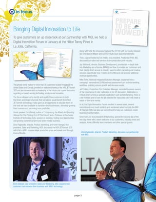 page 3
in focus
Bringing Digital Innovation to Life
To give customers an up close look at our partnership with MGI, we held a
Digital Innovation Forum in January at the Hilton Torrey Pines in
La Jolla, California.
This private event, hosted for more than 30 customers located throughout the
United States and Canada, provided an exclusive showing of the MGI JETVarnish
3DS and also demonstrated our leadership in the industry via a panel discussion
regarding our award winning technology, solutions and innovation.
The forum allowed us to identify and qualify those customers in both
the Direct and Dealer channels that we believe would benefit from MGI
JETVarnish technology. It also gave us an opportunity to educate them on
the tools we have available to transform their businesses; ultimately growing
their business and becoming more profitable.
Guest speaker Chris Bondy, author of “Unsquaring the Wheel, An Operating
Manual For The Printing Firm Of The Future” and a Professor at Rochester
Institute of Technology, led a session on evolving, finding new opportunities
and growing commercial print and online media business.
Dino Pagliarello, director, Product Marketing, and Kevin Abergel, vice
president, Sales and Marketing, MGI, discussed the MGI JETVarnish 3DS
with iFoil – MGI’s massive inkjet production press exclusively sold through
Konica Minolta.
Along with MGI, the showcase featured the C1100 with our newly released
SD-513 Booklet Maker and our FD-9 Auto Scan Spectrophotometer.
Then, a panel hosted by Eric Holdo, vice president, Production Print, BIS,
discussed our value-add services to the production print industry.
Jay Bluthardt, director, Business Development, provided an in-depth look
into Marketing-as-a-Service (MAAS) and how it provides our customers and
their clients direct access to industry experts within marketing and creative
services; specifically how it relates to the MGI and can provide additional
revenue opportunities.
Mike Tothe, National Integrated Solutions Manager, explained how a
company’s personalized LEAN business assessment can optimize existing
workflow, enabling volume growth and decrease waste.
Jeff Collins, Production Print Solutions Manager, reminded business owners
of the importance of color calibration in his G7 discussion. Calibration is
critical when running a specialty application such as foil stamping. There is
a lot invested and to have the job rejected for inaccurate color will create a
waste of time and money.
In all, the Digital Innovation Forum resulted in several sales, several
commitments and much publicity and excitement about not only the MGI
JETVarnish 3DS, but also our commitment to help our customers create
business transformation.
Kevin Kern, sr. vice president of Marketing, opened the second day of the
two-day event with a warm welcome to our customers, industry press and
analysts, Konica Minolta team members and other special guests.
Kevin Abergel, vice president, Sales and Marketing, MGI, explains how
customers can enhance their business with MGI’s technology.
Dino Pagliarello, director, Product Marketing, discusses our partnership
with MGI.
 