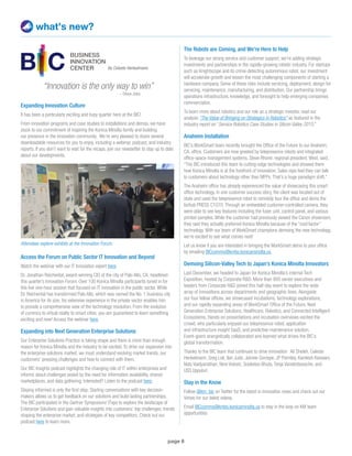 page 6
what’s new?
“Innovation is the only way to win” 		
– Steve Jobs
Expanding Innovation Culture
It has been a particularly exciting and busy quarter here at the BIC!
From innovation programs and case studies to installations and demos, we have
stuck to our commitment of inspiring the Konica Minolta family and building
our presence in the innovation community. We’re very pleased to share several
downloadable resources for you to enjoy, including a webinar, podcast, and industry
reports. If you don’t want to wait for the recaps, join our newsletter to stay up to date
about our developments.
Access the Forum on Public Sector IT Innovation and Beyond
Watch the webinar with our IT Innovation expert here.
Dr. Jonathan Reichental, award-winning CIO of the city of Palo Alto, CA, headlined
this quarter’s Innovation Forum. Over 100 Konica Minolta participants tuned in for
this live one-hour session that focused on IT innovation in the public sector. While
Dr. Reichental has transformed Palo Alto, which was named the No. 1 business city
in America for its size, his extensive experience in the private sector enables him
to provide a comprehensive view of the technology revolution. From the evolution
of currency to virtual reality to smart cities, you are guaranteed to learn something
exciting and new! Access the webinar here.
Expanding into Next Generation Enterprise Solutions
Our Enterprise Solutions Practice is taking shape and there is more than enough
reason for Konica Minolta and the industry to be excited. To drive our expansion into
the enterprise solutions market, we must understand evolving market trends, our
customers’ pressing challenges and how to connect with them.
Our BIC Insights podcast highlights the changing role of IT within enterprises and
informs about challenges posed by the need for information availability, shared
marketplaces, and data gathering. Interested? Listen to the podcast here.
Staying informed is only the first step. Starting conversations with key decision-
makers allows us to get feedback on our solutions and build lasting partnerships.
The BIC participated in the Gartner Symposium/ ITxpo to explore the landscape of
Enterprise Solutions and gain valuable insights into customers’ top challenges, trends
shaping the enterprise market, and strategies of key competitors. Check out our
podcast here to learn more.
Attendees explore exhibits at the Innovation Forum.
By Celeste Henkelmann
The Robots are Coming, and We’re Here to Help
To leverage our strong service and customer support, we’re adding strategic
investments and partnerships in the rapidly-growing robotic industry. For startups
such as Knightscope and its crime-detecting autonomous robot, our investment
will accelerate growth and lessen the most challenging components of starting a
hardware company. Some of these risks include servicing, deployment, design for
servicing, maintenance, manufacturing, and distribution. Our partnership brings
operations infrastructure, knowledge, and foresight to help emerging companies
commercialize.
To learn more about robotics and our role as a strategic investor, read our
analysis “The Value of Bringing on Strategics in Robotics” as featured in the
industry report on “Service Robotics Case Studies in Silicon Valley 2015.”
Anaheim Installation
BIC’s WorkSmart team recently brought the Office of the Future to our Anaheim,
CA, office. Customers are now greeted by telepresence robots and integrated
office-space management systems. Steve Rhorer, regional president, West, said,
“The BIC introduced this team to cutting-edge technologies and showed them
how Konica Minolta is at the forefront of innovation. Sales reps feel they can talk
to customers about technology other than MFPs. That’s a huge paradigm shift.”
The Anaheim office has already experienced the value of showcasing this smart
office technology. In one customer success story, the client was located out of
state and used the telepresence robot to remotely tour the office and demo the
bizhub PRESS C1070. Through an embedded customer-controlled camera, they
were able to see key features including the fuser unit, control panel, and various
printed samples. While the customer had previously viewed the Canon showroom,
they said they actually preferred Konica Minolta because of the “cool factor”
technology. With our team of WorkSmart champions demoing the new technology,
we’re excited to see what comes next!
Let us know if you are interested in bringing the WorkSmart demo to your office
by emailing BICcomms@kmbs.konicaminolta.us.
Demoing Silicon-Valley Tech to Japan’s Konica Minolta Innovators
Last December, we headed to Japan for Konica Minolta’s internal Tech
Exposition, hosted by Corporate RD. More than 800 senior executives and
leaders from Corporate RD joined this half-day event to explore the wide
array of innovations across departments and geographic lines. Alongside
our four fellow offices, we showcased incubations, technology explorations,
and our rapidly expanding areas of WorkSmart Office of the Future, Next
Generation Enterprise Solutions, Healthcare, Robotics, and Connected Intelligent
Ecosystems. Hands-on presentations and incubation overviews excited the
crowd, who particularly enjoyed our telepresence robot, application
and infrastructure insight SaaS, and predictive maintenance solution.
Event-goers energetically collaborated and learned what drives the BIC’s
global transformation.
Thanks to the BIC team that continues to drive innovation: Ali Sheikh, Celeste
Henkelmann, Greg Lok, Ilan Jude, Jaimee Gorospe, JP Parmley, Kamlesh Keswani,
Nats Vaidyanathan, Nino Vidovic, Sooketoo Bhuta, Tanja Vandenbossche, and
USS Uppuluri.
Stay in the Know
Follow @km_bic on Twitter for the latest in innovation news and check out our
Vimeo for our latest videos.
Email BICcomms@kmbs.konicaminolta.us to stay in the loop on KM team
opportunities
 