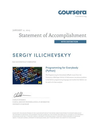 coursera.org
Statement of Accomplishment
WITH DISTINCTION
JANUARY 12, 2015
SERGIY ILLICHEVSKYY
HAS SUCCESSFULLY COMPLETED
Programming for Everybody
(Python)
The Programming for Everybody (#PR4E) course from the
University of Michigan School of Information introduces students
to the Python programming language and studies how Python can
be used to do data analysis.
CHARLES SEVERANCE
CLINICAL ASSOCIATE PROFESSOR, SCHOOL OF INFORMATION
UNIVERSITY OF MICHIGAN
PLEASE NOTE: THE ONLINE OFFERING OF THIS CLASS DOES NOT REFLECT THE ENTIRE CURRICULUM OFFERED TO STUDENTS ENROLLED AT
THE UNIVERSITY OF MICHIGAN. THIS STATEMENT DOES NOT AFFIRM THAT THIS STUDENT WAS ENROLLED AS A STUDENT AT THE UNIVERSITY
OF MICHIGAN IN ANY WAY. IT DOES NOT CONFER A UNIVERSITY OF MICHIGAN GRADE; IT DOES NOT CONFER UNIVERSITY OF MICHIGAN
CREDIT; IT DOES NOT CONFER A UNIVERSITY OF MICHIGAN DEGREE; AND IT DOES NOT VERIFY THE IDENTITY OF THE STUDENT.
 
