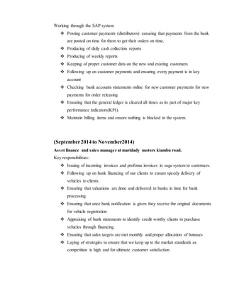 Working through the SAP system
 Posting customer payments (distributors) ensuring that payments from the bank
are posted on time for them to get their orders on time.
 Producing of daily cash collection reports
 Producing of weekly reports
 Keeping of proper customer data on the new and existing customers
 Following up on customer payments and ensuring every payment is in key
account
 Checking bank accounts statements online for new customer payments for new
payments for order releasing
 Ensuring that the general ledger is cleared all times as its part of major key
performance indicators(KPI).
 Maintain billing items and ensure nothing is blocked in the system.
(September2014 to November2014)
Asset finance and sales manager at maridady motors kiambu road.
Key responsibilities:
 Issuing of incoming invoices and profoma invoices in sage system to customers.
 Following up on bank financing of our clients to ensure speedy delivery of
vehicles to clients.
 Ensuring that valuations are done and delivered to banks in time for bank
processing.
 Ensuring that once bank notification is given they receive the original documents
for vehicle registration
 Appraising of bank statements to identify credit worthy clients to purchase
vehicles through financing.
 Ensuring that sales targets are met monthly and proper allocation of bonuses
 Laying of strategies to ensure that we keep up to the market standards as
competition is high and for ultimate customer satisfaction.
 