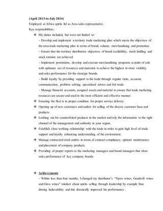 (April 2013-to July 2014)
Employed at Africa spirits ltd as Area sales representative.
Key responsibilities:
 My duties included, but were not limited to:
~ Develop and implement a territory trade marketing plan which meets the objectives of
the area trade marketing plan in terms of brand, volume, merchandising and promotion.
~ Ensure that the territory distribution objectives of brand availability, stock holding and
stock rotation are achieved.
~ Implement promotions, develop and execute merchandising programs at point of sale
with optimum use of resources and materials to achieve the highest in-store visibility
and sales performance for the strategic brands.
~ Build loyalty by providing support to the trade through regular visits, accurate
communication, problem solving, specialized advice and fair trade.
~ Manage financial accounts, assigned assets and material to ensure that trade marketing
resources are secure and used in the most efficient and effective manner.
 Ensuring the fleet is in proper condition for proper service delivery
 Opening up of new customers and outlets for selling of the diverse customer base and
products
 Looking out for counterfeited products in the market and rely the information to the right
channel of the management and authority in your region.
 Establish close working relationship with the trade in order to gain high level of trade
support and loyalty enhancing understanding of the environment.
 Manage contracted retail outlets in terms of contract compliance, optimal maintenance
and placement of company products.
 Providing of proper reports to the marketing managers and brand managers that show
sales performance of key company brands.
 Achievements
~ Within less than four months, I changed my distributor’s “Njoro wines, Goodwill wines
and Giwa wines” mindset about spirits selling through leadership by example thus
driving believability and this drastically improved his performance .
 