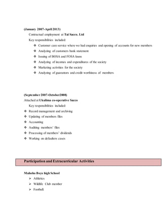(January 2007-April 2013)
Contractual employment at Tai Sacco. Ltd
Key responsibilities included:
 Customer care service where we had enquiries and opening of accounts for new members
 Analyzing of customers bank statement
 Issuing of BOSA and FOSA loans
 Analyzing of incomes and expenditures of the society
 Marketing activities for the society
 Analyzing of guarantors and credit worthiness of members
(September 2007-October2008)
Attached at Ukulima co-operative Sacco
Key responsibilities included:
 Record management and archiving
 Updating of members files
 Accounting
 Auditing members’ files
 Processing of members’ dividends
 Working on defaulters cases
Participation and Extracurricular Activities
Muhoho Boys high School
 Athletics
 Wildlife Club member
 Football.
 