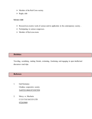  Member of the Red Cross society.
 Rugby club
Science club
 Research on creative work of science and its application in the contemporary society. .
 Participating in science congresses.
 Member of Red cross team.
Hobbies
Traveling, socializing, making friends, swimming, Gardening and engaging in open intellectual
discourses road trips.
Referees
1. Gad Kamunya
Ukulima cooperative society
Tel:0722110043/0733927950
2. Mercy .w. Macharia
C.E.O TAI SACCO LTD
0722639889
 