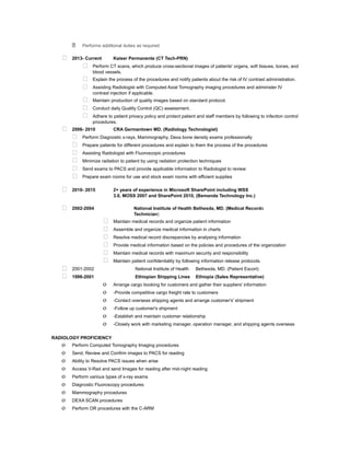  Performs additional duties as required
 2013- Current Kaiser Permanente (CT Tech-PRN)
 Perform CT scans, which produce cross-sectional images of patients' organs, soft tissues, bones, and
blood vessels.
 Explain the process of the procedures and notify patients about the risk of IV contrast administration.
 Assisting Radiologist with Computed Axial Tomography imaging procedures and administer IV
contrast injection if applicable.
 Maintain production of quality images based on standard protocol.
 Conduct daily Quality Control (QC) assessment.
 Adhere to patient privacy policy and protect patient and staff members by following to infection control
procedures.
 2006- 2010 CRA Germantown MD. (Radiology Technologist)
 Perform Diagnostic x-rays, Mammography, Dexa bone density exams professionally
 Prepare patients for different procedures and explain to them the process of the procedures
 Assisting Radiologist with Fluoroscopic procedures
 Minimize radiation to patient by using radiation protection techniques
 Send exams to PACS and provide applicable information to Radiologist to review
 Prepare exam rooms for use and stock exam rooms with efficient supplies
 2010- 2015 2+ years of experience in Microsoft SharePoint including WSS
3.0, MOSS 2007 and SharePoint 2010, (Bemanda Technology Inc.)
 2002-2004 National Institute of Health Bethesda, MD. (Medical Records
Technician)
 Maintain medical records and organize patient information
 Assemble and organize medical information in charts
 Resolve medical record discrepancies by analysing information
 Provide medical information based on the policies and procedures of the organization
 Maintain medical records with maximum security and responsibility
 Maintain patient confidentiality by following information release protocols.
 2001-2002 National Institute of Health Bethesda, MD. (Patient Escort)
 1998-2001 Ethiopian Shipping Lines Ethiopia (Sales Representative)
o Arrange cargo booking for customers and gather their suppliers' information
o -Provide competitive cargo freight rate to customers
o -Contact overseas shipping agents and arrange customer's' shipment
o -Follow up customer's shipment
o -Establish and maintain customer relationship
o -Closely work with marketing manager, operation manager, and shipping agents overseas
RADIOLOGY PROFICIENCY
o Perform Computed Tomography Imaging procedures
o Send, Review and Confirm images to PACS for reading
o Ability to Resolve PACS issues when arise
o Access V-Rad and send Images for reading after mid-night reading
o Perform various types of x-ray exams
o Diagnostic Fluoroscopy procedures
o Mammography procedures
o DEXA SCAN procedures
o Perform OR procedures with the C-ARM
 