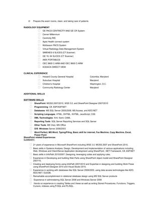 o Prepare the exam rooms, clean, and taking care of patients
RADIOLOGY EQUIPMENT
 GE PACS CENTRICITY AND GE CR System
 Cerner Millennium
 Centricity RIS
 Apex Health connect system
 McKesson PACS System
 Virtual Radiology Data Management System
 SIMENES 6 SLICES (CT Scanner)
 GE 16, 64 SLICES (CT Scanner)
 AMX PORTABLES
 OEC 9800 C-ARM AND OEC 9600 C-ARM
 KODACK DIRECT VIEW
CLINICAL EXPERIENCE
 Howard County General Hospital Columbia, Maryland
 Suburban Hospital Maryland
 Children's Hospital Washington, D.C.
 Community Radiology Center Maryland
ADDITIONAL SKILLS
SOFTWARE SKILLS:
 SharePoint: MOSS 2007/2010, WSS 3.0, and SharePoint Designer 2007/2010
 Programming: C#, ASP/ASP.NET
 Databases: MS SQL Server 2005/2008, MS Access, and ADO.NET
 Scripting Languages: HTML, DHTML, XHTML, JavaScript, CSS
 XML Technologies: Xml, Xaml, CAML
 Reporting Tools: SQL Server Reporting Services and SQL Server
 Other Tools: MS Visio, MS Office
 O/S: Windows Server 2008/2003
 Word Perfect, MS Word, Typing/Filing, Basic skill for internet, Fax Machine, Copy Machine, Excel,
Power Point
SharePoint related Experiences:
SUMMARY:
 2+ years of experience in Microsoft SharePoint including WSS 3.0, MOSS 2007 and SharePoint 2010,
 Basic skills in Systems Analysis, Design, Development and Implementation of various applications including
Web, Windows and Client/Server Application development using SharePoint, .NET Framework, C#, ASP.NET
 Basic skills in InfoPath 2010/2007: Designing, leveraging codes and applying rules,
 Experience in Developing and building Web Parts using SharePoint object model and SharePoint Designer
2007/10,
 Creating and deploying forms using InfoPath 2007/2010 and Expertise in designing and building Work Flows
using SharePoint Designer 2010 and Visual Studio 2010,
 Experience in working with databases like SQL Server 2008/2005, using data access technologies like ADO,
ADO.NET, OLEDB,
 Remarkable accomplishment in relational database design using MS SQL Server products
 Experience in administering SQL Server 2008 and Windows Server 2008
 Hands on experience in creating Tables and Views as well as writing Stored Procedures, Functions, Triggers,
Cursors, indexes using T-SQL and PL/SQL.
 