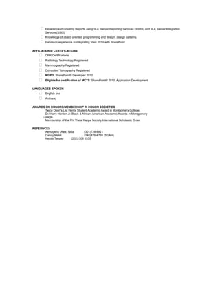  Experience in Creating Reports using SQL Server Reporting Services (SSRS) and SQL Server Integration
Services(SSIS)
 Knowledge of object oriented programming and design, design patterns.
 Hands on experience in integrating Visio 2010 with SharePoint
AFFILIATIONS/ CERTIFICATIONS
 CPR Certifications
 Radiology Technology Registered
 Mammography Registered
 Computed Tomography Registered
 MCPD: SharePoint® Developer 2010,
 Eligible for certification of MCTS: SharePoint® 2010, Application Development
LANGUAGES SPOKEN
 English and
 Amharic
AWARDS OR HONORS/MEMBERSHIP IN HONOR SOCIETIES
Twice Dean's List Honor Student Academic Award in Montgomery College.
Dr. Harry Harden Jr. Black & African-American Academic Awards in Montgomery
College.
Membership of the Phi Theta Kappa Society International Scholastic Order
REFERNCES
Aemayehu (Alex) Nida (301)728-6821
Candy Melot (240)876-8735 (SGAH)
Nebiat Tsegay (202)-308 6335
 
