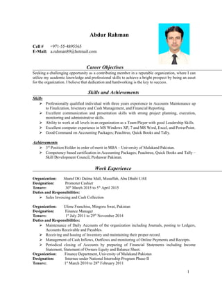 Abdur Rahman
Cell # +971-55-4895565
E-Mail: a.rahman89@hotmail.com
Career Objectives
Seeking a challenging opportunity as a contributing member in a reputable organization, where I can
utilize my academic knowledge and professional skills to achieve a bright prospect by being an asset
for the organization. I believe that dedication and hardworking is the key to success.
Skills and Achievements
Skills
 Professionally qualified individual with three years experience in Accounts Maintenance up
to Finalization, Inventory and Cash Management, and Financial Reporting.
 Excellent communication and presentation skills with strong project planning, execution,
monitoring and administrative skills.
 Ability to work at all levels in an organization as a Team Player with good Leadership Skills.
 Excellent computer experience in MS Windows XP, 7 and MS Word, Excel, and PowerPoint.
 Good Command on Accounting Packages; Peachtree, Quick Books and Tally.
Achievements
 3rd
Position Holder in order of merit in MBA – University of Malakand Pakistan.
 Competency based certification in Accounting Packages; Peachtree, Quick Books and Tally –
Skill Development Council, Peshawar Pakistan.
Work Experience
Organization: Sharaf DG Dalma Mall, Musaffah, Abu Dhabi UAE
Designation: Promoter Cashier
Tenure: 30th
March 2015 to 5th
April 2015
Duties and Responsibilities:
 Sales Invoicing and Cash Collection
Organization: Ufone Franchise, Mingora Swat, Pakistan
Designation: Finance Manager
Tenure: 1st
July 2011 to 29th
November 2014
Duties and Responsibilities:
 Maintenance of Daily Accounts of the organization including Journals, posting to Ledgers,
Accounts Receivable and Payables.
 Receiving and Issuing of Inventory and maintaining their proper record.
 Management of Cash Inflows, Outflows and monitoring of Online Payments and Receipts.
 Periodical closing of Accounts by preparing of Financial Statements including Income
Statement, Statement of Owners Equity and Balance Sheet.
Organization: Finance Department, University of Malakand Pakistan
Designation: Internee under National Internship Program Phase-II
Tenure: 1st
March 2010 to 28th
February 2011
1
 