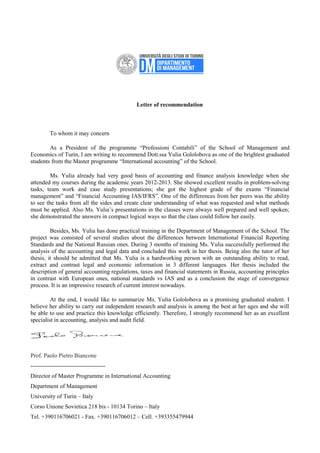 Letter of recommendation
To whom it may concern
As a President of the programme “Professioni Contabili” of the School of Management and
Economics of Turin, I am writing to recommend Dott.ssa Yulia Gololobova as one of the brightest graduated
students from the Master programme “International accounting” of the School.
Ms. Yulia already had very good basis of accounting and finance analysis knowledge when she
attended my courses during the academic years 2012-2013. She showed excellent results in problem-solving
tasks, team work and case study presentations; she got the highest grade of the exams “Financial
management” and “Financial Accounting IAS/IFRS”. One of the differences from her peers was the ability
to see the tasks from all the sides and create clear understanding of what was requested and what methods
must be applied. Also Ms. Yulia’s presentations in the classes were always well prepared and well spoken;
she demonstrated the answers in compact logical ways so that the class could follow her easily.
Besides, Ms. Yulia has done practical training in the Department of Management of the School. The
project was consisted of several studies about the differences between International Financial Reporting
Standards and the National Russian ones. During 3 months of training Ms. Yulia successfully performed the
analysis of the accounting and legal data and concluded this work in her thesis. Being also the tutor of her
thesis, it should be admitted that Ms. Yulia is a hardworking person with an outstanding ability to read,
extract and contrast legal and economic information in 3 different languages. Her thesis included the
description of general accounting regulations, taxes and financial statements in Russia, accounting principles
in contrast with European ones, national standards vs IAS and as a conclusion the stage of convergence
process. It is an impressive research of current interest nowadays.
At the end, I would like to summarize Ms. Yulia Gololobova as a promising graduated student. I
believe her ability to carry out independent research and analysis is among the best at her ages and she will
be able to use and practice this knowledge efficiently. Therefore, I strongly recommend her as an excellent
specialist in accounting, analysis and audit field.
Prof. Paolo Pietro Biancone
--------------------------------------
Director of Master Programme in International Accounting
Department of Management
University of Turin – Italy
Corso Unione Sovietica 218 bis - 10134 Torino – Italy
Tel. +390116706021 - Fax. +390116706012 – Cell. +393355479944
 