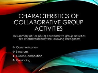 CHARACTERISTICS OF
COLLABORATIVE GROUP
ACTIVITIES
In summary of Hall (2013) collaborative group activities
are characterized by the following categories:
 Communication
 Structure
 Group Composition
 Grounding
 