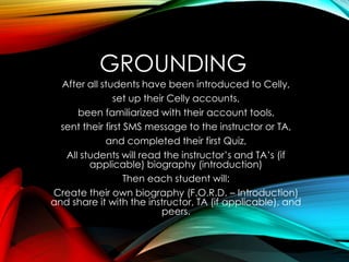 GROUNDING
After all students have been introduced to Celly,
set up their Celly accounts,
been familiarized with their account tools,
sent their first SMS message to the instructor or TA,
and completed their first Quiz,
All students will read the instructor’s and TA’s (if
applicable) biography (introduction)
Then each student will:
Create their own biography (F.O.R.D. – Introduction)
and share it with the instructor, TA (if applicable), and
peers.
 