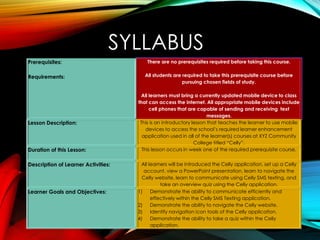 SYLLABUS
Prerequisites:
Requirements:
There are no prerequisites required before taking this course.
All students are required to take this prerequisite course before
pursuing chosen fields of study.
All learners must bring a currently updated mobile device to class
that can access the Internet. All appropriate mobile devices include
cell phones that are capable of sending and receiving text
messages.
Lesson Description: This is an introductory lesson that teaches the learner to use mobile
devices to access the school’s required learner enhancement
application used in all of the learner(s) courses at XYZ Community
College titled “Celly”.
Duration of this Lesson: This lesson occurs in week one of the required prerequisite course.
Description of Learner Activities: All learners will be introduced the Celly application, set up a Celly
account, view a PowerPoint presentation, learn to navigate the
Celly website, learn to communicate using Celly SMS texting, and
take an overview quiz using the Celly application.
Learner Goals and Objectives: 1) Demonstrate the ability to communicate efficiently and
effectively within the Celly SMS Texting application.
2) Demonstrate the ability to navigate the Celly website.
3) Identify navigation icon tools of the Celly application.
4) Demonstrate the ability to take a quiz within the Celly
application.
 
