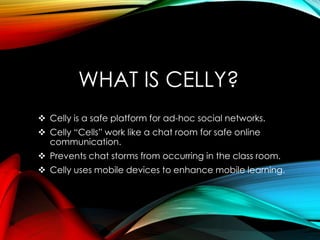 WHAT IS CELLY?
 Celly is a safe platform for ad-hoc social networks.
 Celly “Cells” work like a chat room for safe online
communication.
 Prevents chat storms from occurring in the class room.
 Celly uses mobile devices to enhance mobile learning.
 