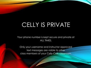 CELLY IS PRIVATE
Your phone number is kept secure and private at
ALL TIMES.
Only your username and instructor approved
text messages are visible to other
class members of your Celly Cells classroom.
 