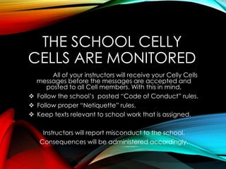 THE SCHOOL CELLY
CELLS ARE MONITORED
All of your instructors will receive your Celly Cells
messages before the messages are accepted and
posted to all Cell members. With this in mind,
 Follow the school’s posted “Code of Conduct” rules.
 Follow proper “Netiquette” rules.
 Keep texts relevant to school work that is assigned.
Instructors will report misconduct to the school.
Consequences will be administered accordingly.
 