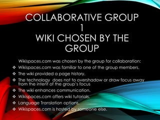 COLLABORATIVE GROUP
1
WIKI CHOSEN BY THE
GROUP
Wikispaces.com was chosen by the group for collaboration:
 Wikispaces.com was familiar to one of the group members.
 The wiki provided a page history.
 The technology does not to overshadow or draw focus away
from the intent of the group’s focus
 The wiki enhances communication.
 Wikispaces.com offers wiki tutorials.
 Language Translation options.
 Wikispaces.com is hosted by someone else.
 