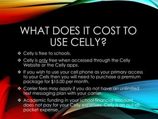 WHAT DOES IT COST TO
USE CELLY?
 Celly is free to schools.
 Celly is only free when accessed through the Celly
Website or the Celly apps.
 If you wish to use your cell phone as your primary access
to your Cells then you will need to purchase a premium
package for $15.00 per month.
 Carrier fees may apply if you do not have an unlimited
text messaging plan with your carrier.
 Academic funding in your school financial account
does not pay for your Celly expenses. Celly is an out-of-
pocket expense.
 