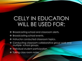 CELLY IN EDUCATION
WILL BE USED FOR:
 Broadcasting school and classroom alerts.
 Broadcasting school events.
 Instructor conducted classroom topics.
 Conducting classroom collaborative group work and
multiple- school groups.
 Individual student participation.
 Taking class room notes.
 