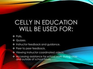 CELLY IN EDUCATION
WILL BE USED FOR:
 Polls.
 Quizzes.
 Instructor feedback and guidance.
 Peer to peer feedback.
 Viewing Instructor coordinated videos.
 Accessing assistance for school work during class
and outside of school hours.
 